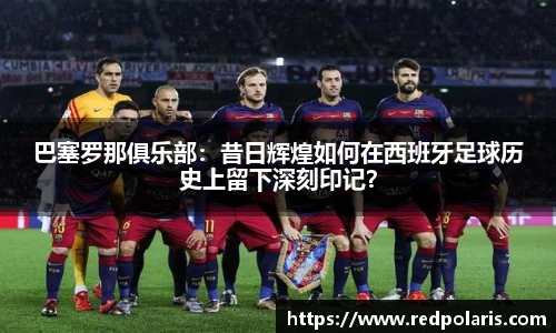 巴塞罗那俱乐部：昔日辉煌如何在西班牙足球历史上留下深刻印记？