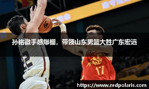 孙铭徽手感爆棚，带领山东男篮大胜广东宏远