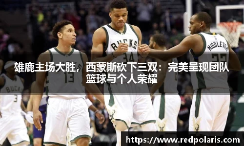 雄鹿主场大胜，西蒙斯砍下三双：完美呈现团队篮球与个人荣耀