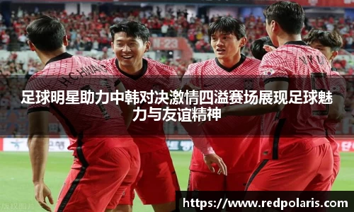 足球明星助力中韩对决激情四溢赛场展现足球魅力与友谊精神
